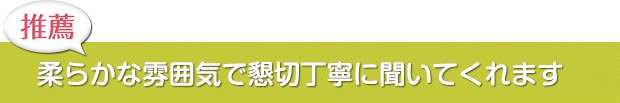 柔らかな雰囲気で懇切丁寧に聞いてくれます