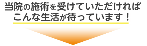 当院の施術を受けていただければこんな生活が待っています!