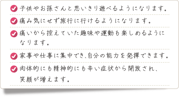 子供やお孫さんと思いきり遊べるようになります。痛み気にせず旅行に行けるようになります。痛いから控えていた趣味や運動も楽しめるようになります。家事や仕事に集中でき、自分の能力を発揮できます。肉体的にも精神的にも辛い症状から開放され、笑顔が増えます。